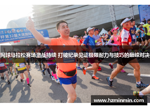 网球马拉松赛场激战持续 打破纪录见证极限耐力与技巧的巅峰对决